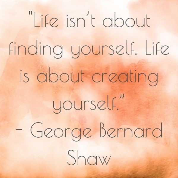 Life isn’t about finding yourself. Life is about creating yourself.” - George Bernard Shaw