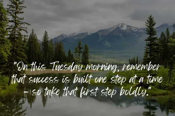 On this Tuesday morning, remember that success is built one step at a time – so take that first step boldly