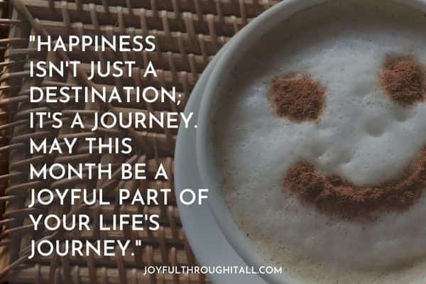 Happiness isn't just a destination; it's a journey. May this month be a joyful part of your life's journey.