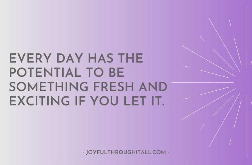 Every day has the potential to be something fresh and exciting if you let it.