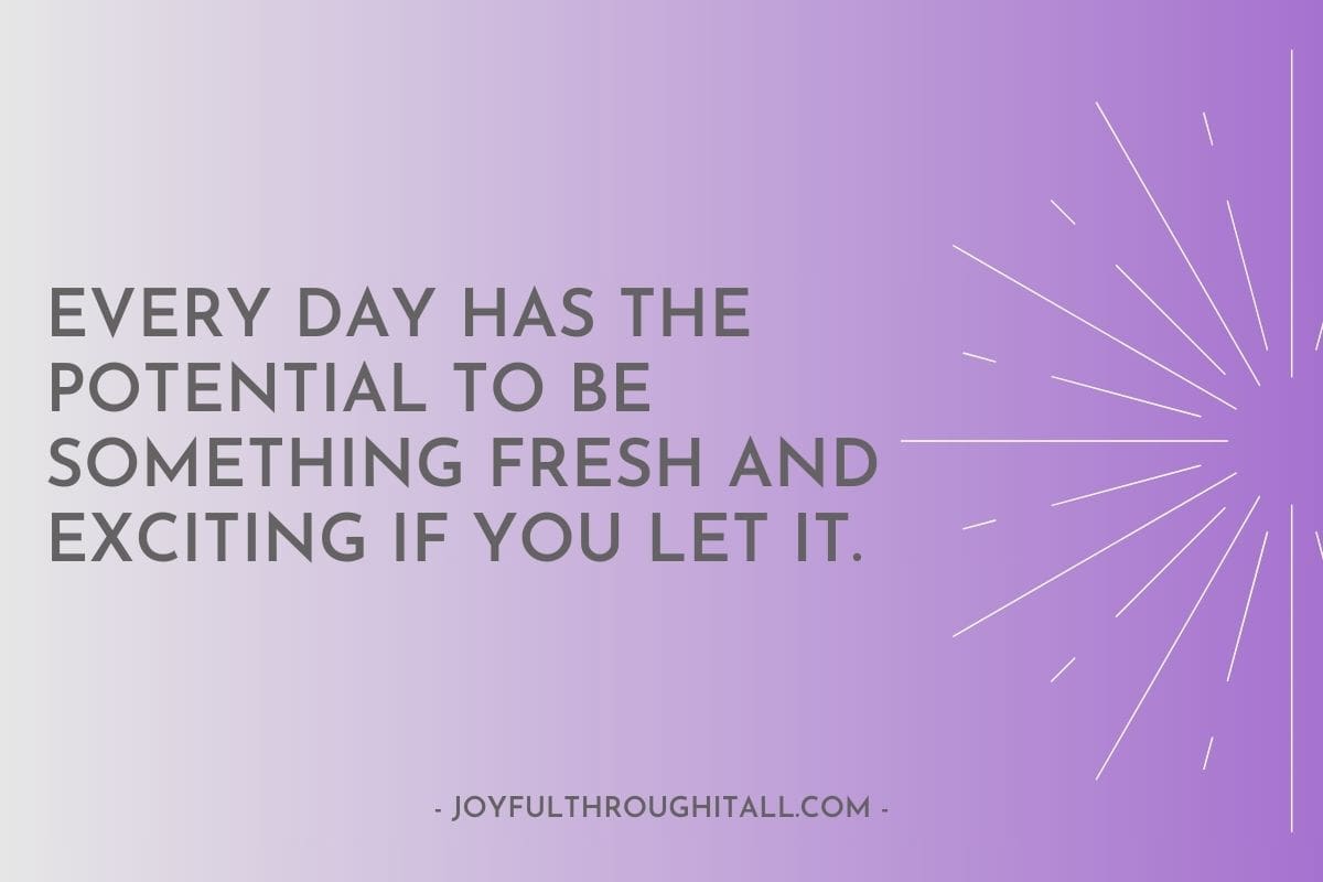 Every day has the potential to be something fresh and exciting if you let it.
