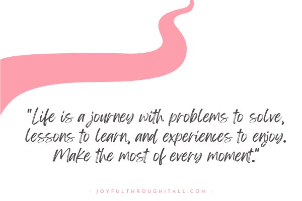 Life is a journey with problems to solve, lessons to learn, and experiences to enjoy. Make the most of every moment.