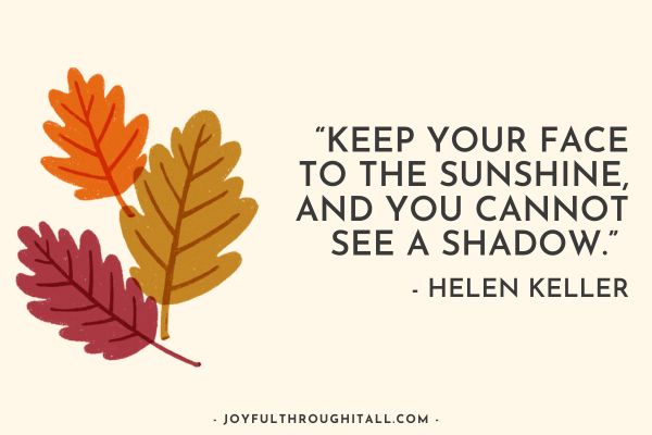 “Keep your face to the sunshine, and you cannot see a shadow.” - Helen Keller