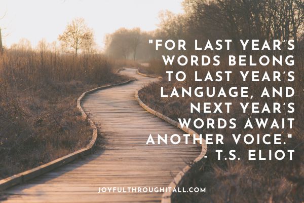 For last year’s words belong to last year’s language, and next year’s words await another voice. - T.S. Eliot